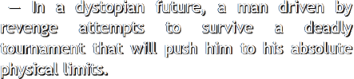 In a dystopian future, a man driven by revenge attempts to survive a deadly tournament that will push
					   him to his absolute physical limits.